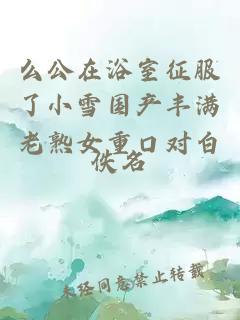 么公在浴室征服了小雪國(guó)產(chǎn)豐滿老熟女重口對(duì)白